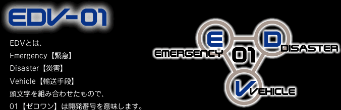 EDVとは、Emergency【緊急】、Disaster【災害】、Vehicle【輸送手段】、の頭文字を組み合わせたもので、01【ゼロワン】は開発番号を意味します。